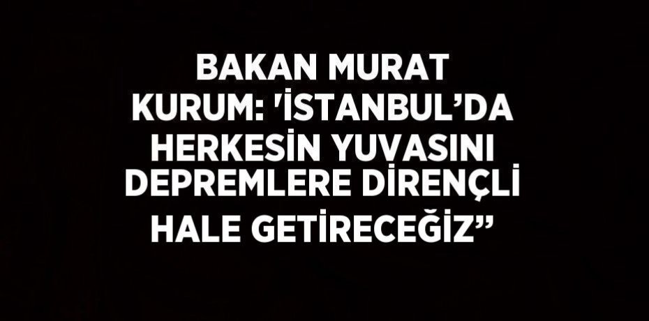 BAKAN MURAT KURUM: 'İSTANBUL’DA HERKESİN YUVASINI DEPREMLERE DİRENÇLİ HALE GETİRECEĞİZ’’
