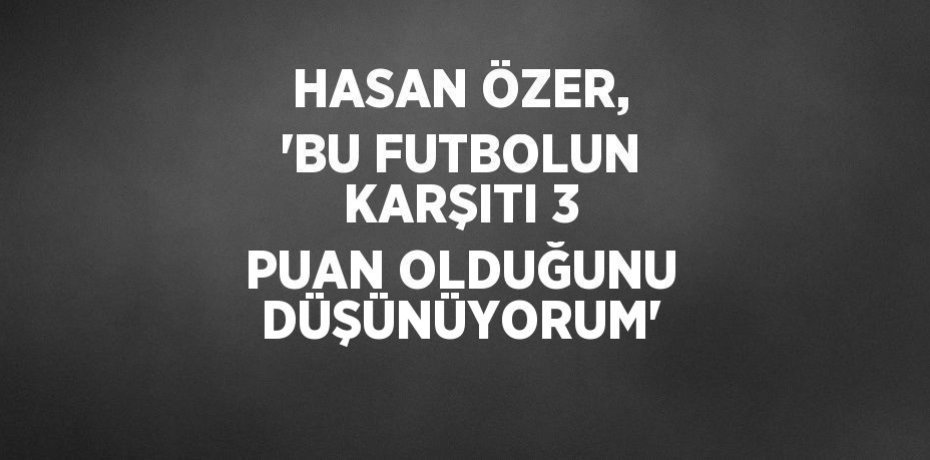 HASAN ÖZER, 'BU FUTBOLUN KARŞITI 3 PUAN OLDUĞUNU DÜŞÜNÜYORUM'