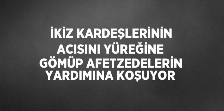 İKİZ KARDEŞLERİNİN ACISINI YÜREĞİNE GÖMÜP AFETZEDELERİN YARDIMINA KOŞUYOR