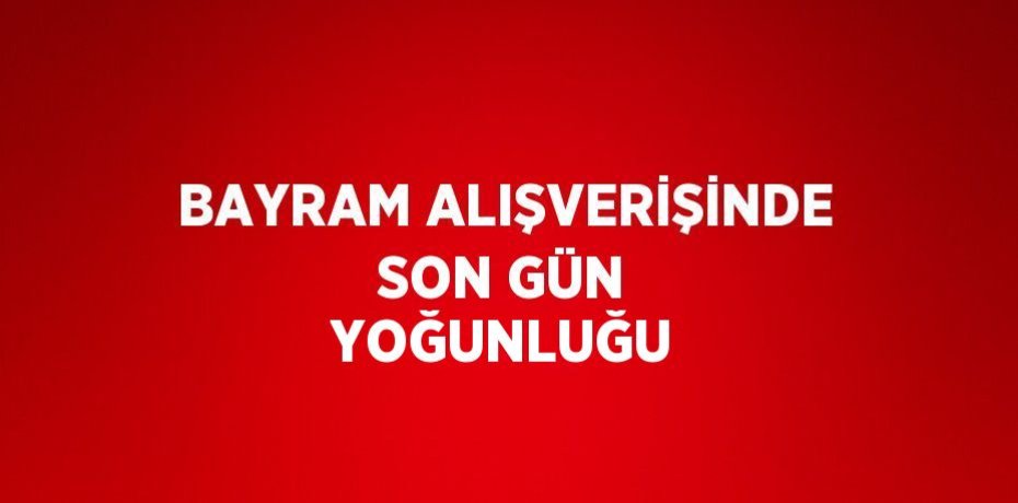 BAYRAM ALIŞVERİŞİNDE SON GÜN YOĞUNLUĞU