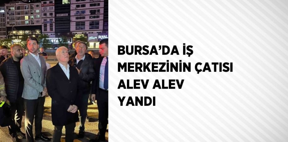 BURSA’DA İŞ MERKEZİNİN ÇATISI ALEV ALEV YANDI