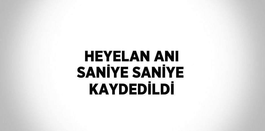 HEYELAN ANI SANİYE SANİYE KAYDEDİLDİ