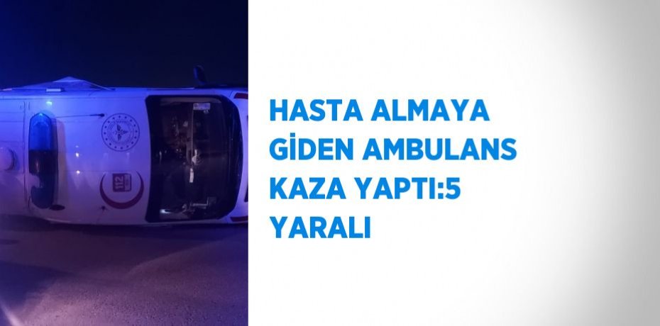 HASTA ALMAYA GİDEN AMBULANS KAZA YAPTI:5 YARALI