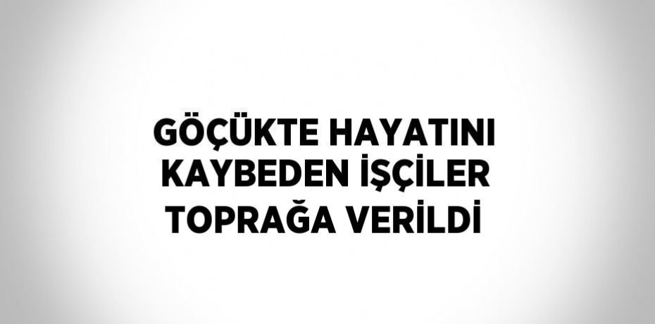 GÖÇÜKTE HAYATINI KAYBEDEN İŞÇİLER TOPRAĞA VERİLDİ