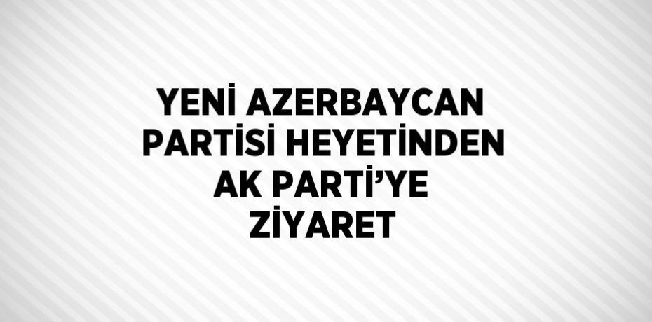 YENİ AZERBAYCAN PARTİSİ HEYETİNDEN AK PARTİ’YE ZİYARET