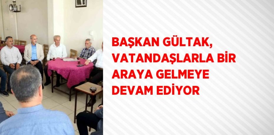 BAŞKAN GÜLTAK, VATANDAŞLARLA BİR ARAYA GELMEYE DEVAM EDİYOR