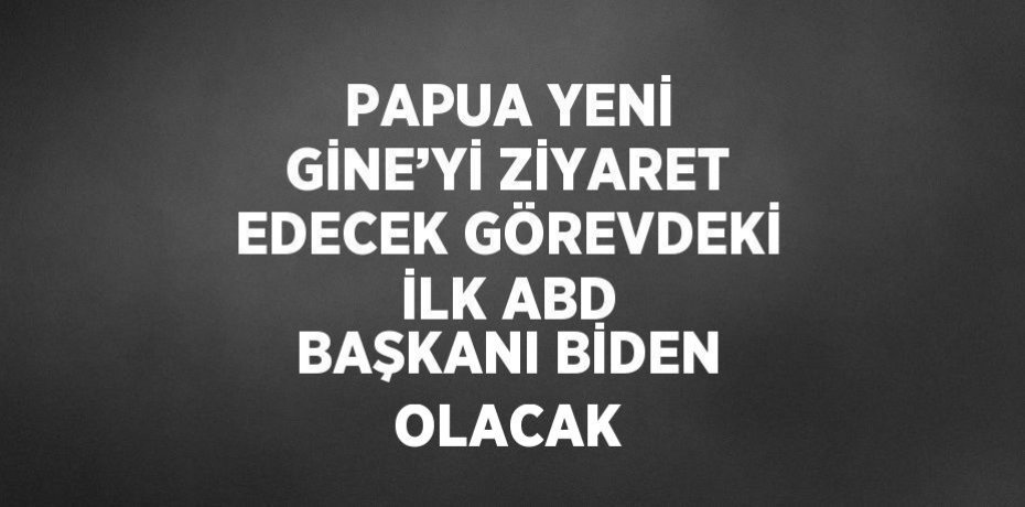 PAPUA YENİ GİNE’Yİ ZİYARET EDECEK GÖREVDEKİ İLK ABD BAŞKANI BİDEN OLACAK