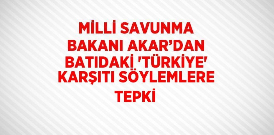 MİLLİ SAVUNMA BAKANI AKAR’DAN BATIDAKİ 'TÜRKİYE' KARŞITI SÖYLEMLERE TEPKİ
