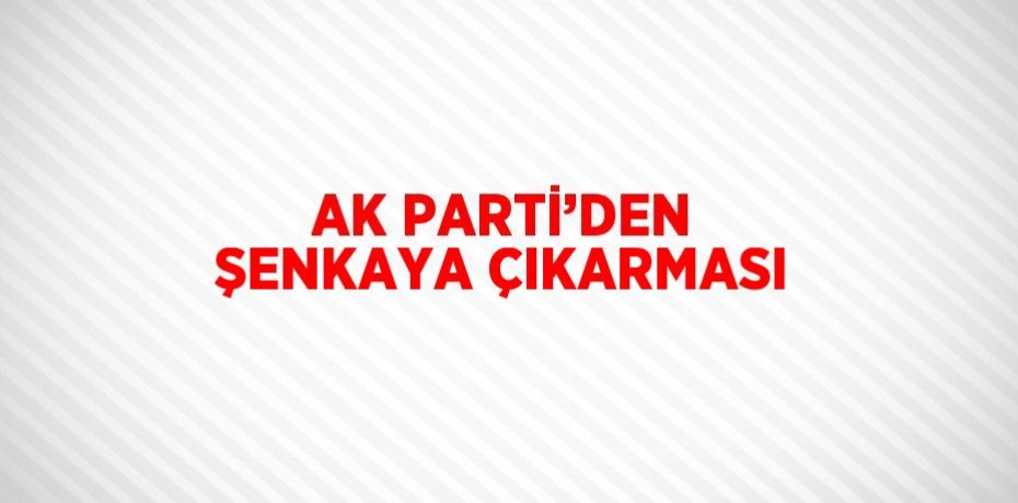 AK PARTİ’DEN ŞENKAYA ÇIKARMASI