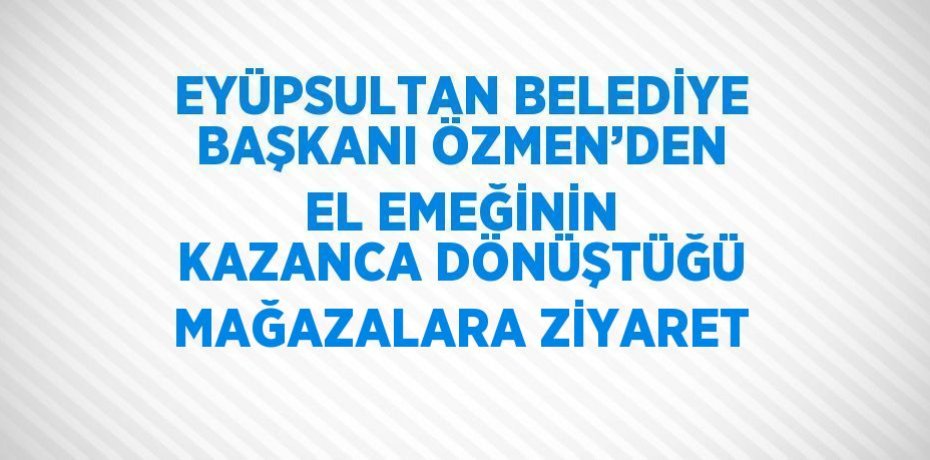 EYÜPSULTAN BELEDİYE BAŞKANI ÖZMEN’DEN EL EMEĞİNİN KAZANCA DÖNÜŞTÜĞÜ MAĞAZALARA ZİYARET
