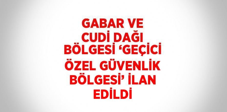 GABAR VE CUDİ DAĞI BÖLGESİ ‘GEÇİCİ ÖZEL GÜVENLİK BÖLGESİ’ İLAN EDİLDİ