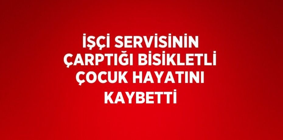 İŞÇİ SERVİSİNİN ÇARPTIĞI BİSİKLETLİ ÇOCUK HAYATINI KAYBETTİ