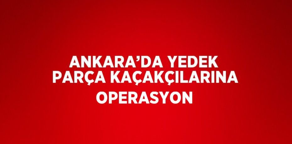 ANKARA’DA YEDEK PARÇA KAÇAKÇILARINA OPERASYON