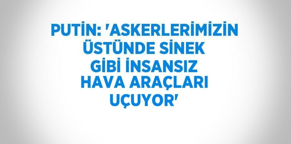 PUTİN: 'ASKERLERİMİZİN ÜSTÜNDE SİNEK GİBİ İNSANSIZ HAVA ARAÇLARI UÇUYOR'
