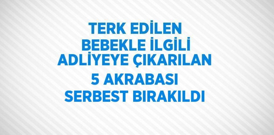TERK EDİLEN BEBEKLE İLGİLİ ADLİYEYE ÇIKARILAN 5 AKRABASI SERBEST BIRAKILDI