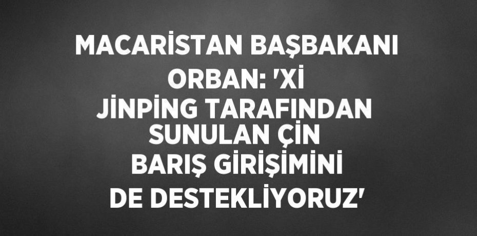 MACARİSTAN BAŞBAKANI ORBAN: 'Xİ JİNPİNG TARAFINDAN SUNULAN ÇİN BARIŞ GİRİŞİMİNİ DE DESTEKLİYORUZ'