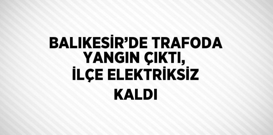 BALIKESİR’DE TRAFODA YANGIN ÇIKTI, İLÇE ELEKTRİKSİZ KALDI