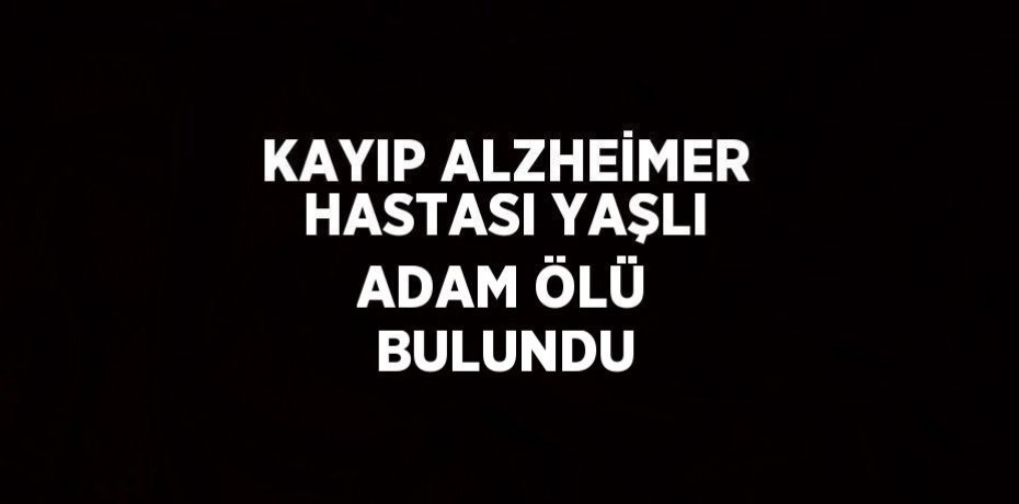 KAYIP ALZHEİMER HASTASI YAŞLI ADAM ÖLÜ BULUNDU
