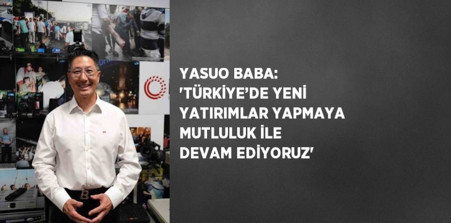 YASUO BABA: 'TÜRKİYE’DE YENİ YATIRIMLAR YAPMAYA MUTLULUK İLE DEVAM EDİYORUZ'