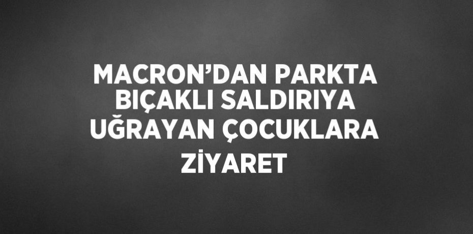 MACRON’DAN PARKTA BIÇAKLI SALDIRIYA UĞRAYAN ÇOCUKLARA ZİYARET