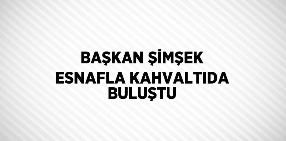 BAŞKAN ŞİMŞEK ESNAFLA KAHVALTIDA BULUŞTU