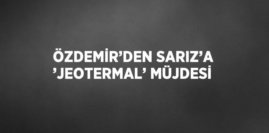ÖZDEMİR’DEN SARIZ’A ’JEOTERMAL’ MÜJDESİ