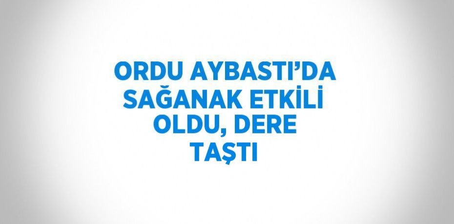 ORDU AYBASTI’DA SAĞANAK ETKİLİ OLDU, DERE TAŞTI