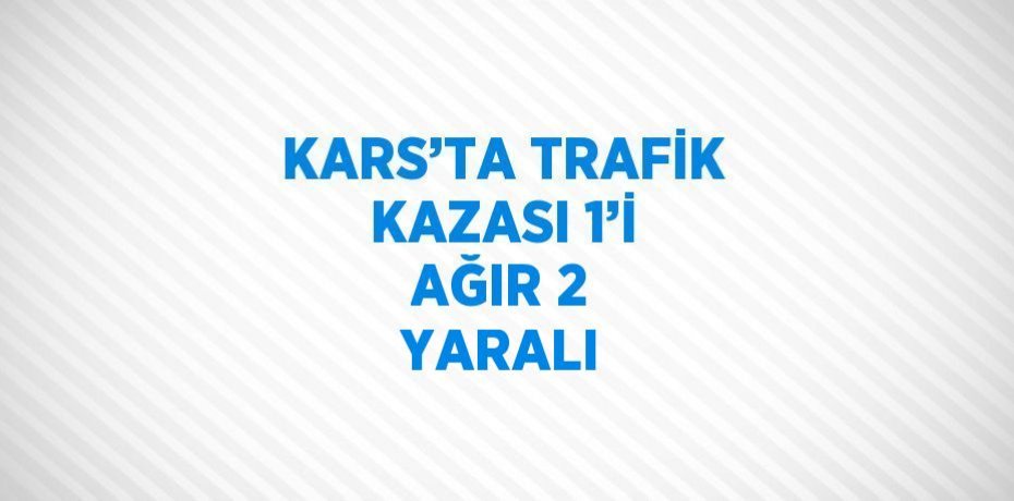 KARS’TA TRAFİK KAZASI 1’İ AĞIR 2 YARALI