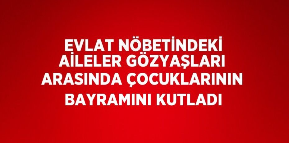 EVLAT NÖBETİNDEKİ AİLELER GÖZYAŞLARI ARASINDA ÇOCUKLARININ BAYRAMINI KUTLADI