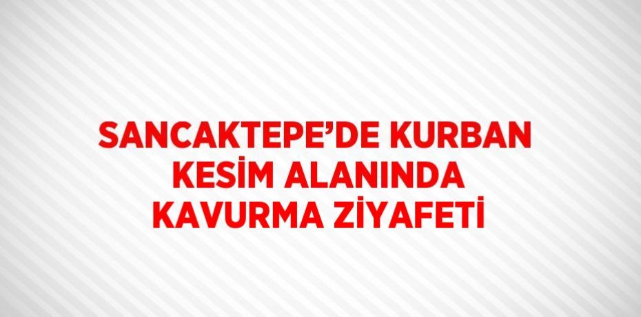 SANCAKTEPE’DE KURBAN KESİM ALANINDA KAVURMA ZİYAFETİ