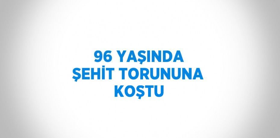 96 YAŞINDA ŞEHİT TORUNUNA KOŞTU