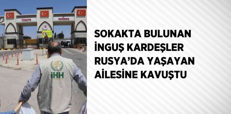SOKAKTA BULUNAN İNGUŞ KARDEŞLER RUSYA’DA YAŞAYAN AİLESİNE KAVUŞTU