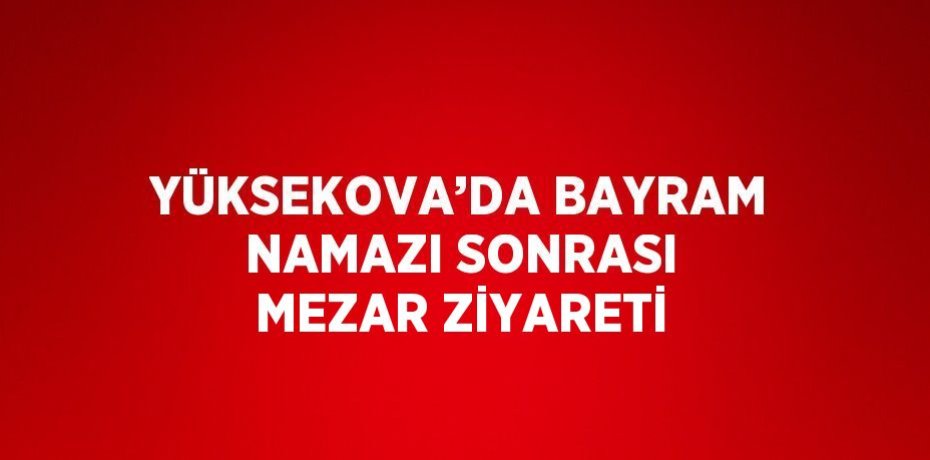 YÜKSEKOVA’DA BAYRAM NAMAZI SONRASI MEZAR ZİYARETİ