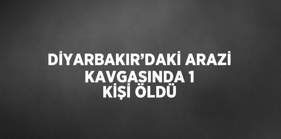 DİYARBAKIR’DAKİ ARAZİ KAVGASINDA 1 KİŞİ ÖLDÜ