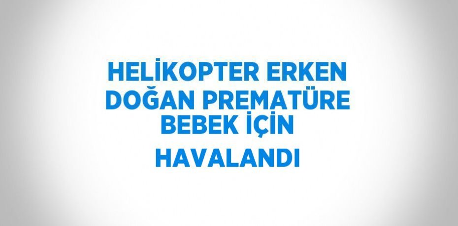HELİKOPTER ERKEN DOĞAN PREMATÜRE BEBEK İÇİN HAVALANDI