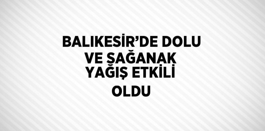 BALIKESİR’DE DOLU VE SAĞANAK YAĞIŞ ETKİLİ OLDU
