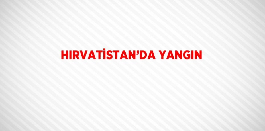 HIRVATİSTAN’DA YANGIN