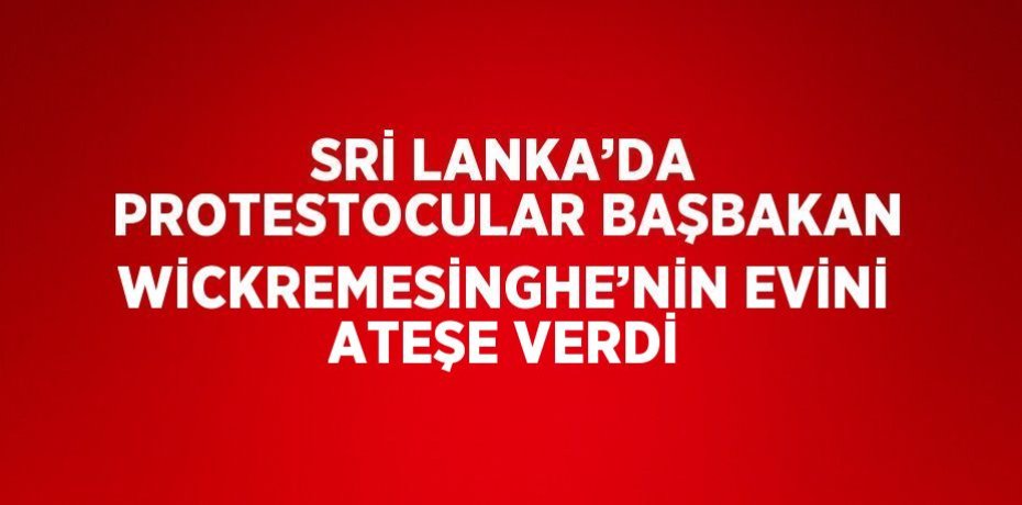 SRİ LANKA’DA PROTESTOCULAR BAŞBAKAN WİCKREMESİNGHE’NİN EVİNİ ATEŞE VERDİ