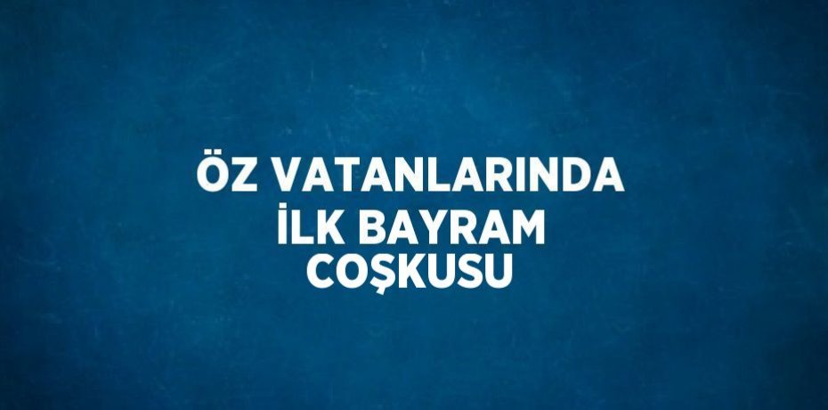 ÖZ VATANLARINDA İLK BAYRAM COŞKUSU