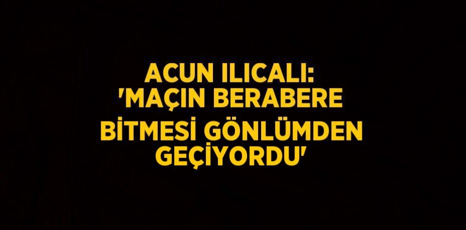 ACUN ILICALI: 'MAÇIN BERABERE BİTMESİ GÖNLÜMDEN GEÇİYORDU'