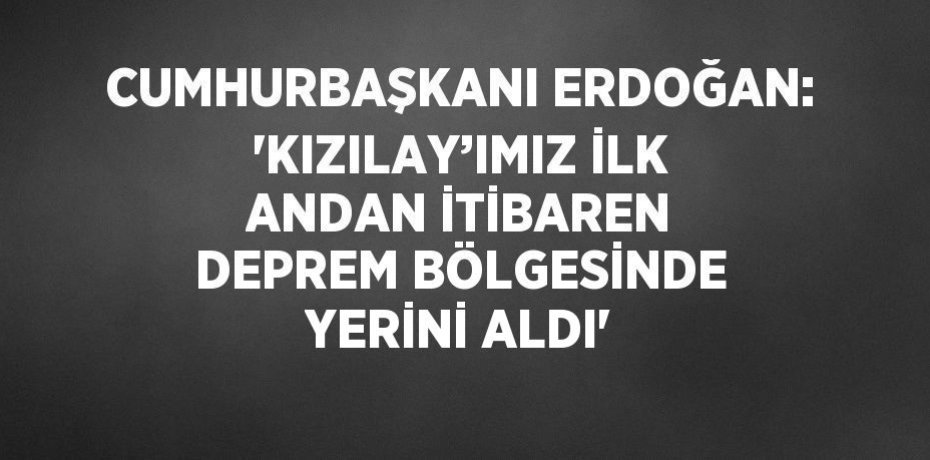 CUMHURBAŞKANI ERDOĞAN: 'KIZILAY’IMIZ İLK ANDAN İTİBAREN DEPREM BÖLGESİNDE YERİNİ ALDI'