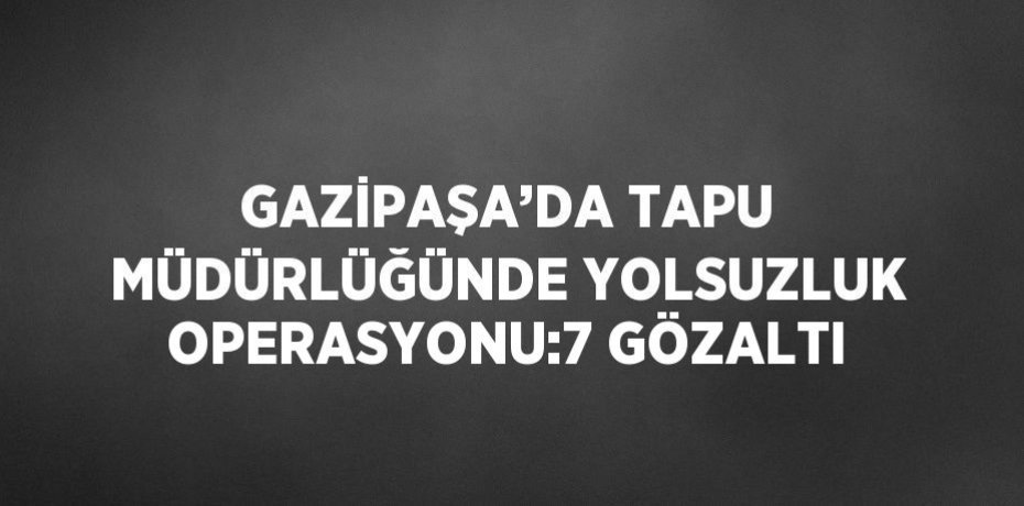 GAZİPAŞA’DA TAPU MÜDÜRLÜĞÜNDE YOLSUZLUK OPERASYONU:7 GÖZALTI