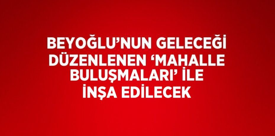 BEYOĞLU’NUN GELECEĞİ DÜZENLENEN ‘MAHALLE BULUŞMALARI’ İLE İNŞA EDİLECEK