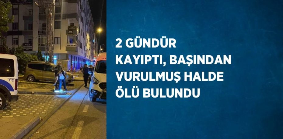 2 GÜNDÜR KAYIPTI, BAŞINDAN VURULMUŞ HALDE ÖLÜ BULUNDU