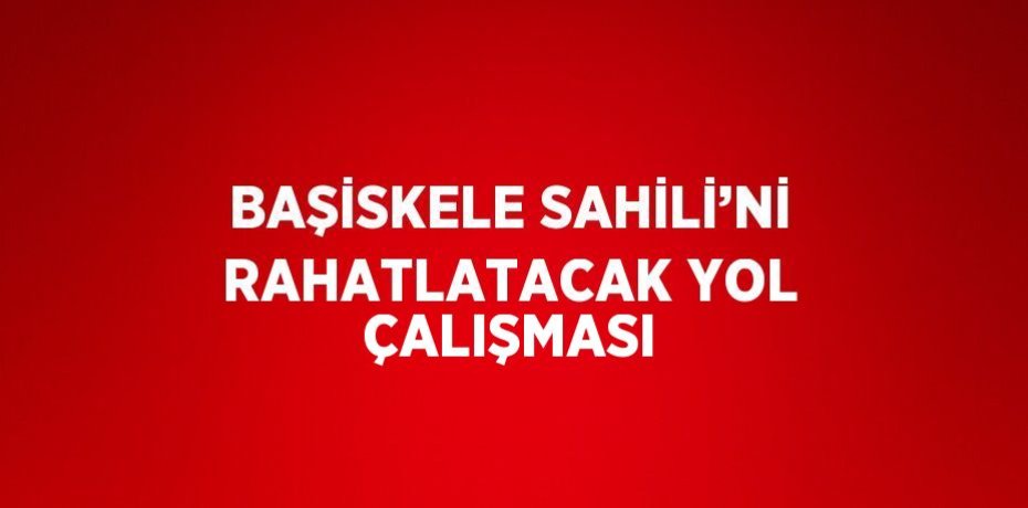 BAŞİSKELE SAHİLİ’Nİ RAHATLATACAK YOL ÇALIŞMASI
