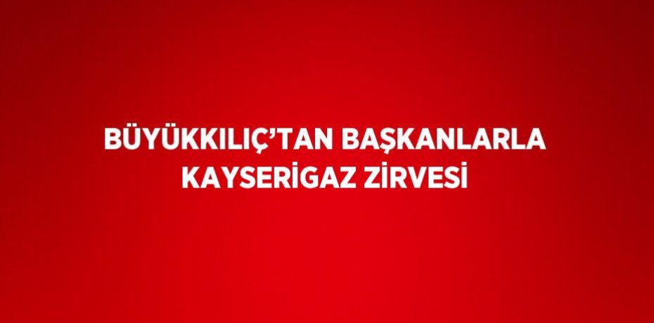 BÜYÜKKILIÇ’TAN BAŞKANLARLA KAYSERİGAZ ZİRVESİ