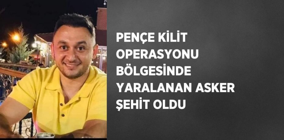 PENÇE KİLİT OPERASYONU BÖLGESİNDE YARALANAN ASKER ŞEHİT OLDU
