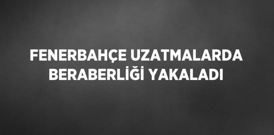 FENERBAHÇE UZATMALARDA BERABERLİĞİ YAKALADI