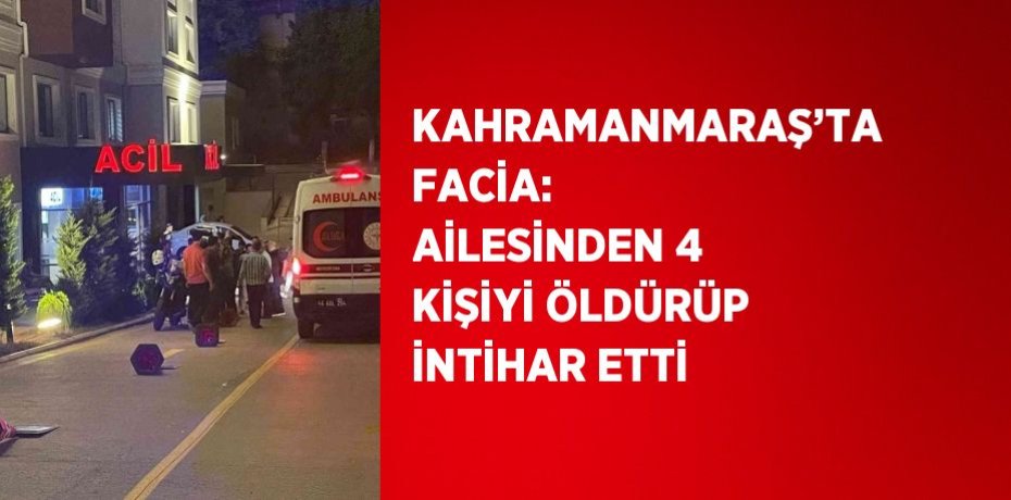 KAHRAMANMARAŞ’TA FACİA: AİLESİNDEN 4 KİŞİYİ ÖLDÜRÜP İNTİHAR ETTİ