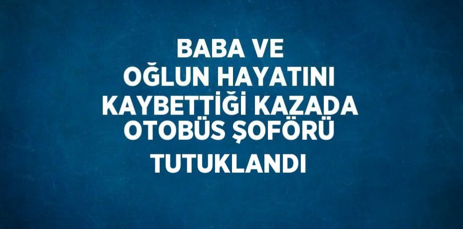 BABA VE OĞLUN HAYATINI KAYBETTİĞİ KAZADA OTOBÜS ŞOFÖRÜ TUTUKLANDI
